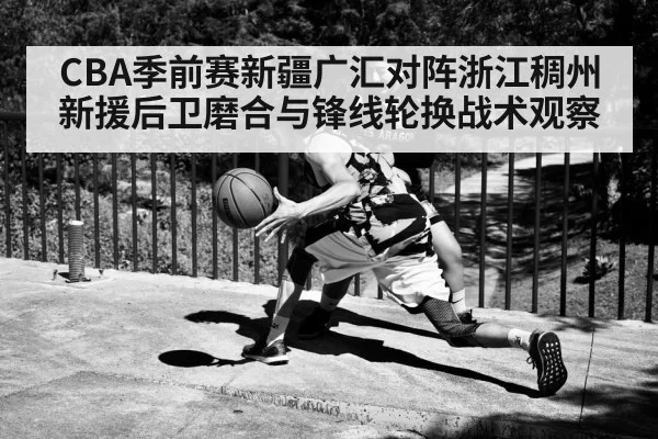 CBA季前赛新疆广汇对阵浙江稠州 新援后卫磨合与锋线轮换战术观察