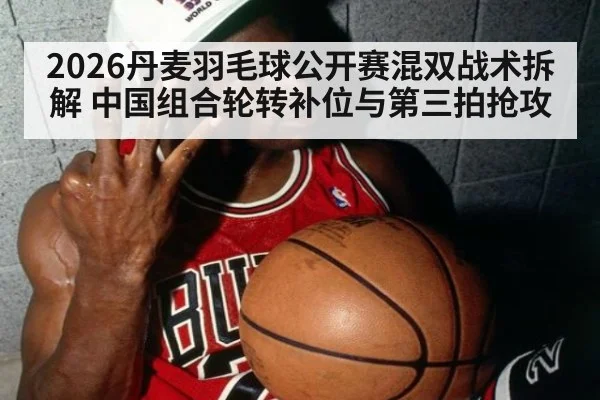 2026丹麦羽毛球公开赛混双战术拆解 中国组合轮转补位与第三拍抢攻
